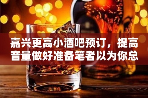 嘉兴更高小酒吧预订，提高音量做好准备笔者以为你总结好