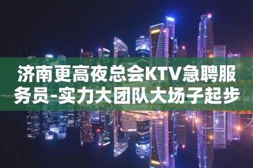 济南更高夜总会KTV急聘服务员-实力大团队大场子起步