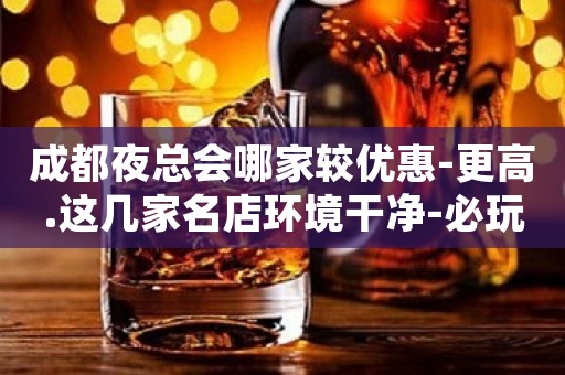 成都夜总会哪家较优惠-更高.这几家名店环境干净-必玩