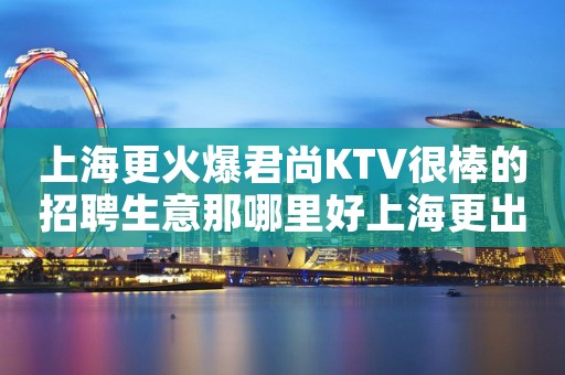 上海更火爆君尚KTV很棒的招聘生意那哪里好上海更出名夜总会