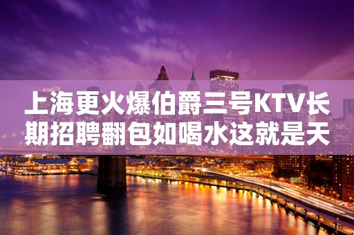 上海更火爆伯爵三号KTV长期招聘翻包如喝水这就是天堂