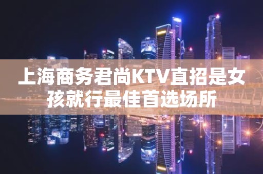 上海商务君尚KTV直招是女孩就行最佳首选场所