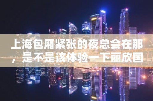 上海包厢紧张的夜总会在那，是不是该体验一下丽欣国际KTV