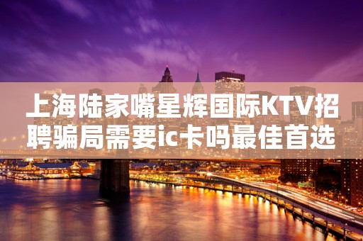 上海陆家嘴星辉国际KTV招聘骗局需要ic卡吗最佳首选场所