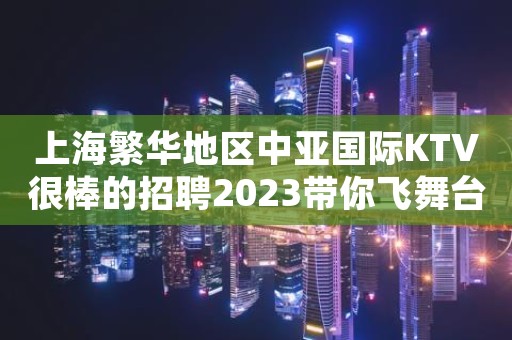 上海繁华地区中亚国际KTV很棒的招聘2023带你飞舞台在闪耀