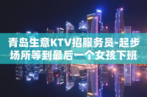 青岛生意KTV招服务员-起步场所等到最后一个女孩下班