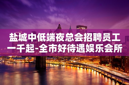 盐城中低端夜总会招聘员工一千起-全市好待遇娱乐会所