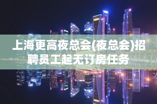 上海更高夜总会(夜总会)招聘员工起无订房任务