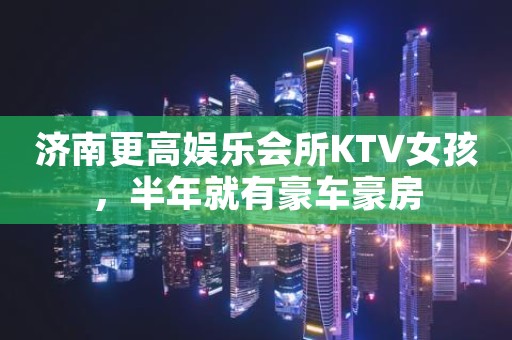 济南更高娱乐会所KTV女孩，半年就有豪车豪房