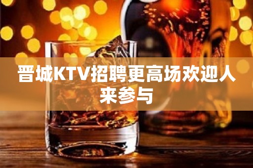 晋城KTV招聘更高场欢迎人来参与