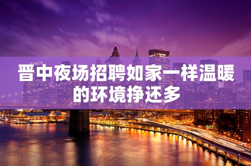 晋中夜场招聘如家一样温暖的环境挣还多