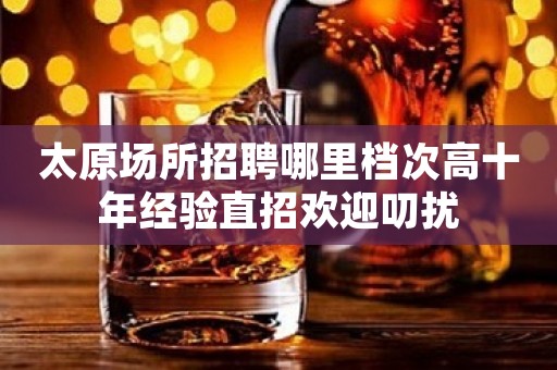 太原场所招聘哪里档次高十年经验直招欢迎叨扰
