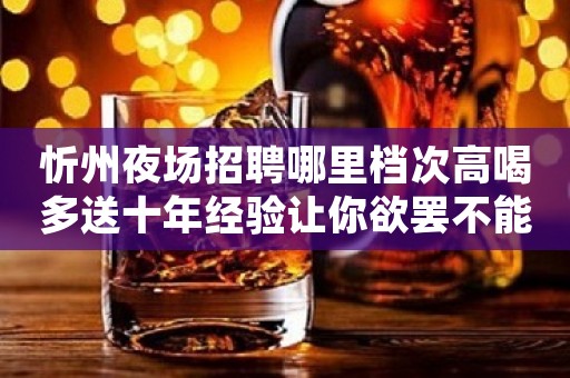 忻州夜场招聘哪里档次高喝多送十年经验让你欲罢不能