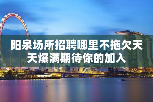 阳泉场所招聘哪里不拖欠天天爆满期待你的加入
