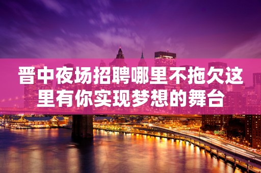 晋中夜场招聘哪里不拖欠这里有你实现梦想的舞台