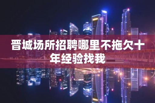 晋城场所招聘哪里不拖欠十年经验找我