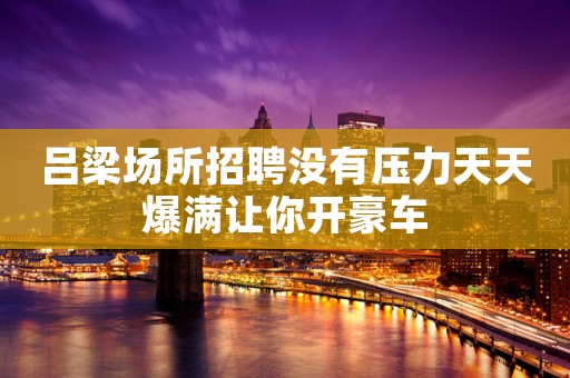 吕梁场所招聘没有压力天天爆满让你开豪车