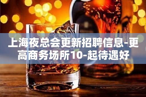 上海夜总会更新招聘信息-更高商务场所10-起待遇好