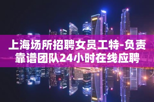 上海场所招聘女员工特-负责靠谱团队24小时在线应聘