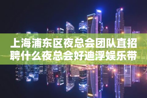 上海浦东区夜总会团队直招聘什么夜总会好迪浮娱乐带你飞
