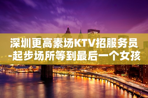 深圳更高素场KTV招服务员-起步场所等到最后一个女孩下