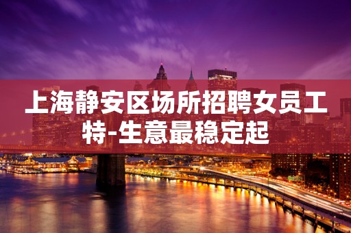 上海静安区场所招聘女员工特-生意最稳定起