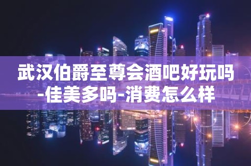武汉伯爵至尊会酒吧好玩吗-佳美多吗-消费怎么样