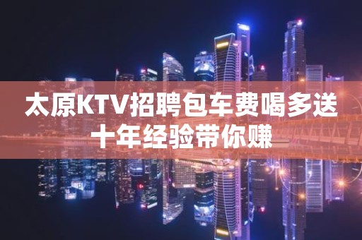 太原KTV招聘包车费喝多送十年经验带你赚