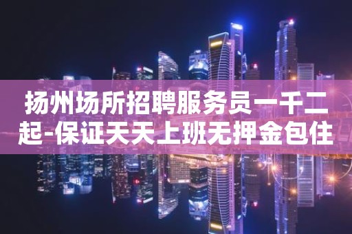 扬州场所招聘服务员一千二起-保证天天上班无押金包住宿