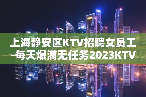 上海静安区KTV招聘女员工-每天爆满无任务2023KTV招聘信息