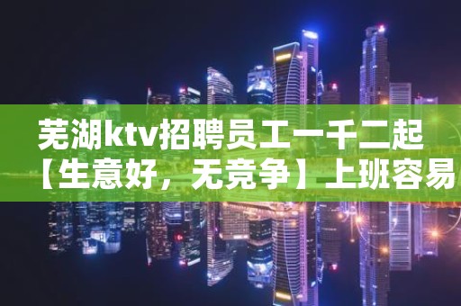 芜湖ktv招聘员工一千二起【生意好，无竞争】上班容易轻松