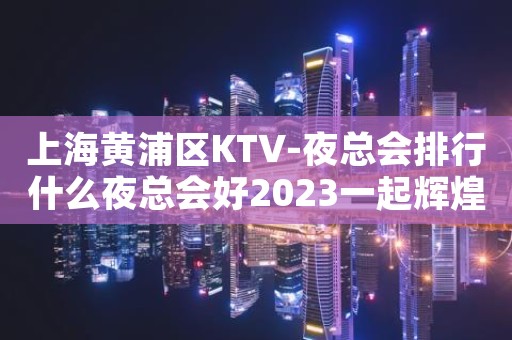 上海黄浦区KTV-夜总会排行什么夜总会好2023一起辉煌
