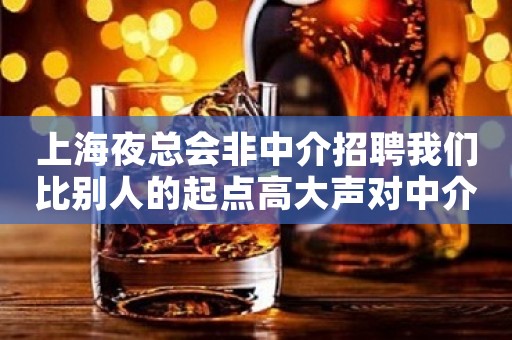 上海夜总会非中介招聘我们比别人的起点高大声对中介说NO