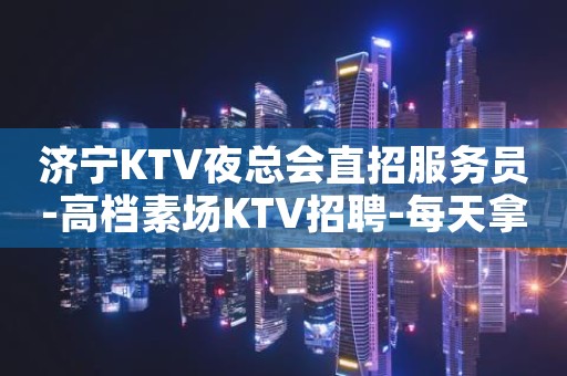济宁KTV夜总会直招服务员-高档素场KTV招聘-每天拿高工资