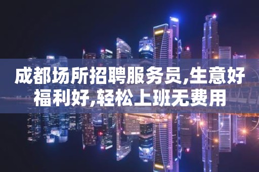 成都场所招聘服务员,生意好福利好,轻松上班无费用