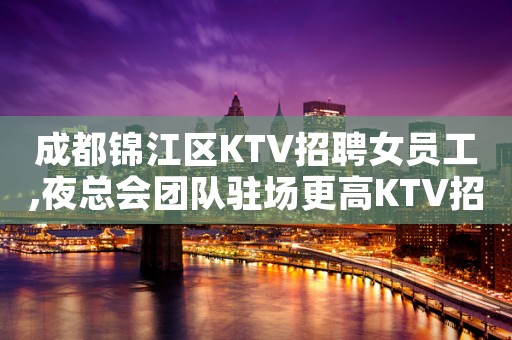 成都锦江区KTV招聘女员工,夜总会团队驻场更高KTV招聘员工
