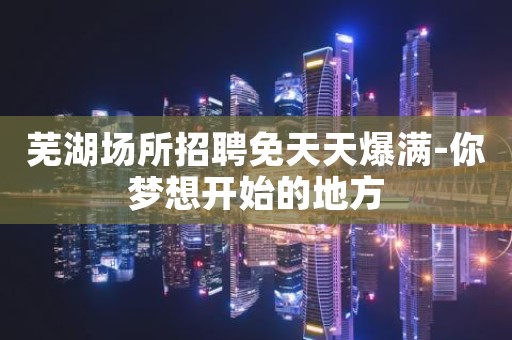 芜湖场所招聘免天天爆满-你梦想开始的地方