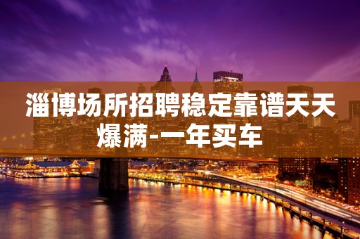 淄博场所招聘稳定靠谱天天爆满-一年买车