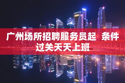 广州场所招聘服务员起  条件过关天天上班