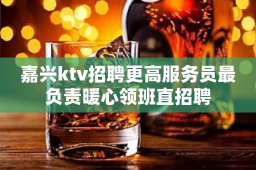 嘉兴ktv招聘更高服务员最负责暖心领班直招聘