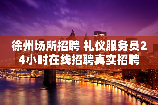 徐州场所招聘 礼仪服务员24小时在线招聘真实招聘