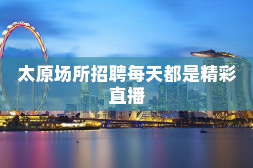 太原场所招聘每天都是精彩直播
