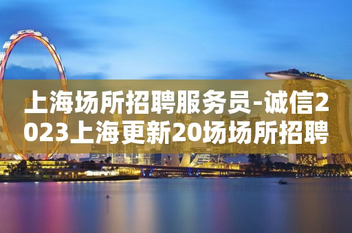 上海场所招聘服务员-诚信2023上海更新20场场所招聘信息