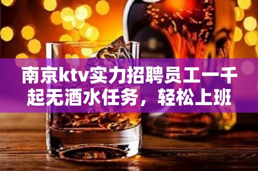 南京ktv实力招聘员工一千起无酒水任务，轻松上班