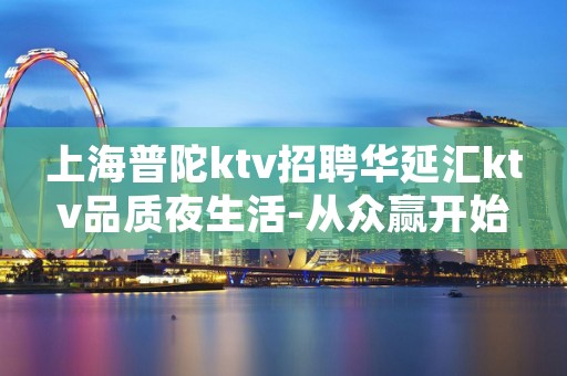 上海普陀ktv招聘华延汇ktv品质夜生活-从众赢开始