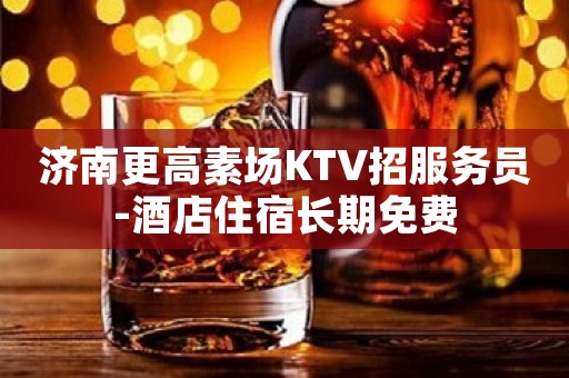 济南更高素场KTV招服务员-酒店住宿长期免费