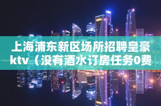 上海浦东新区场所招聘皇豪ktv（没有酒水订房任务0费用