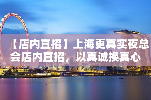 【店内直招】上海更真实夜总会店内直招,以真诚换真心口碑直招 【店内直招】上海更真实夜总会店内直招,以真诚换真心口碑直招
