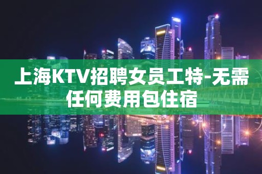 上海KTV招聘女员工特-无需任何费用包住宿