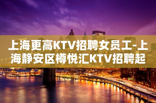 上海更高KTV招聘女员工-上海静安区樽悦汇KTV招聘起